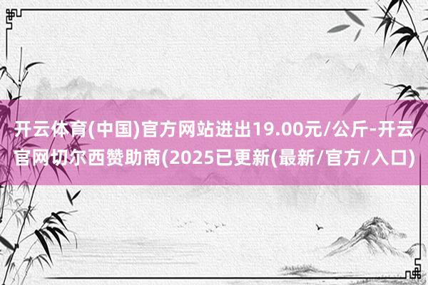 开云体育(中国)官方网站进出19.00元/公斤-开云官网切尔西赞助商(2025已更新(最新/官方/入口)