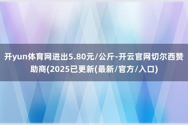 开yun体育网进出5.80元/公斤-开云官网切尔西赞助商(2025已更新(最新/官方/入口)