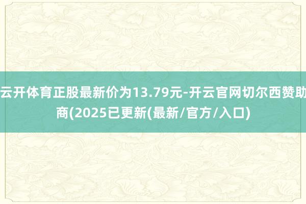 云开体育正股最新价为13.79元-开云官网切尔西赞助商(2025已更新(最新/官方/入口)