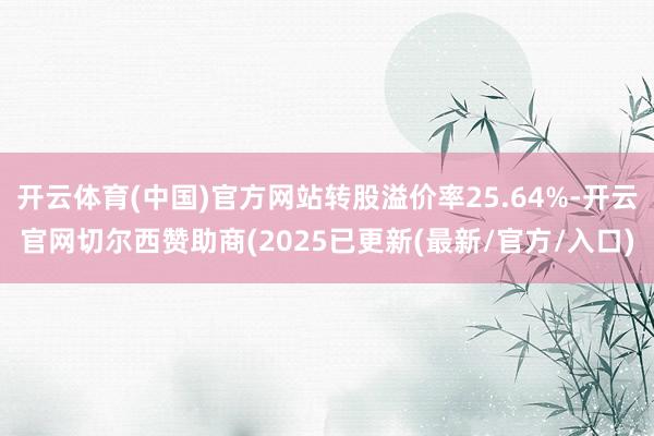 开云体育(中国)官方网站转股溢价率25.64%-开云官网切尔西赞助商(2025已更新(最新/官方/入口)