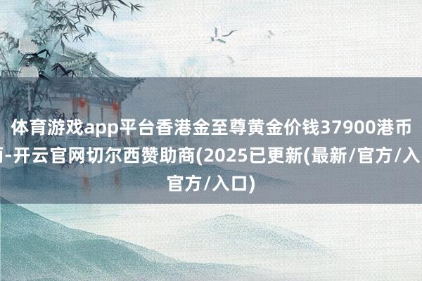 体育游戏app平台香港金至尊黄金价钱37900港币/两-开云官网切尔西赞助商(2025已更新(最新/官方/入口)