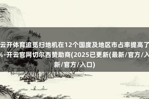 云开体育追觅扫地机在12个国度及地区市占率提高了40%-开云官网切尔西赞助商(2025已更新(最新/官方/入口)